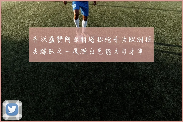 齐沃盛赞阿尔特塔称枪手为欧洲顶尖球队之一展现出色能力与才华