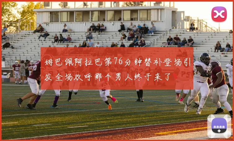 姆巴佩阿拉巴第76分钟替补登场引发全场欢呼那个男人终于来了