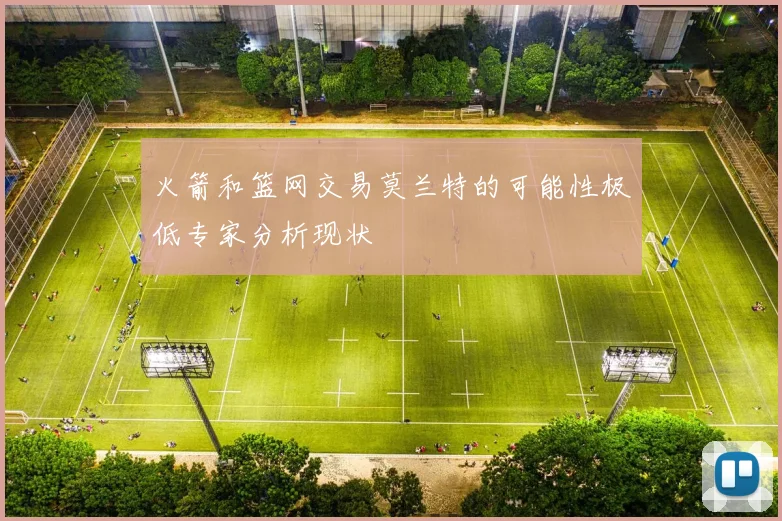 火箭和篮网交易莫兰特的可能性极低专家分析现状