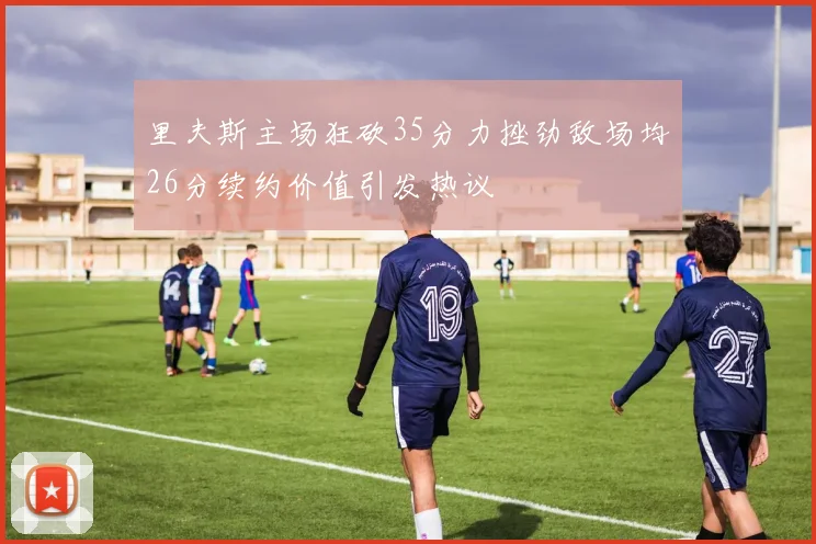 里夫斯主场狂砍35分力挫劲敌场均26分续约价值引发热议