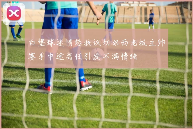 白堡球迷愤怒抗议切尔西老板主帅赛季中途离任引发不满情绪