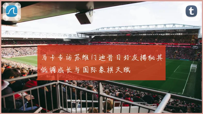 马卡专访苏维门迪昔日好友揭秘其低调成长与国际象棋天赋