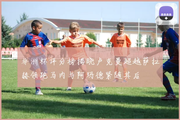 非洲杯评分榜揭晓卢克曼超越萨拉赫领跑马内与阿玛德紧随其后