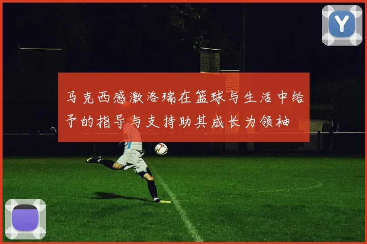马克西感激洛瑞在篮球与生活中给予的指导与支持助其成长为领袖