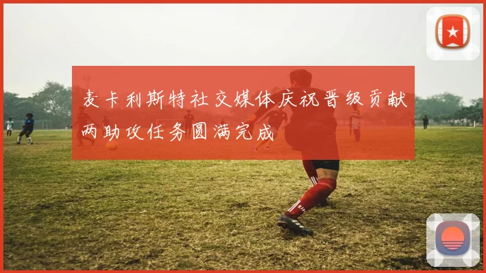 麦卡利斯特社交媒体庆祝晋级贡献两助攻任务圆满完成