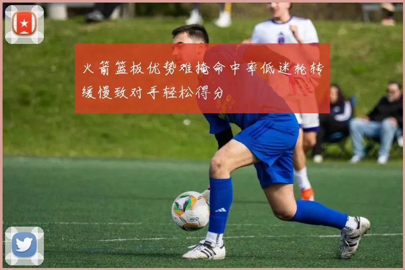 火箭篮板优势难掩命中率低迷轮转缓慢致对手轻松得分