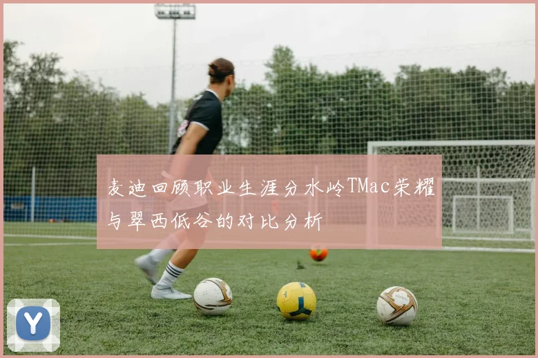麦迪回顾职业生涯分水岭TMac荣耀与翠西低谷的对比分析