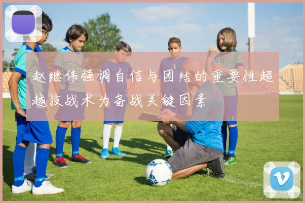 赵继伟强调自信与团结的重要性超越技战术为备战关键因素