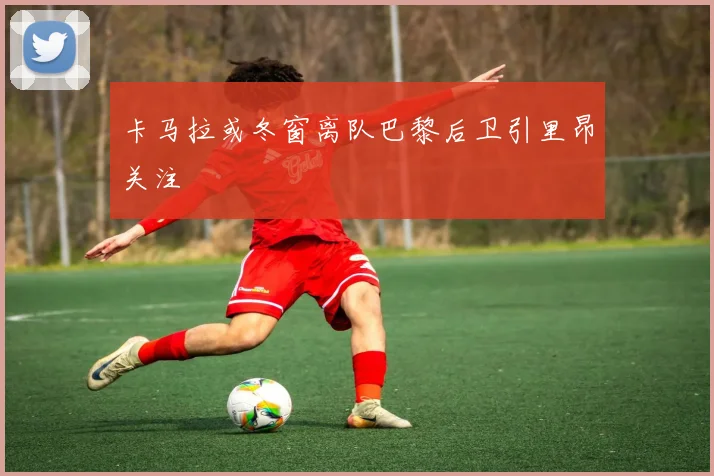 卡马拉或冬窗离队巴黎后卫引里昂关注