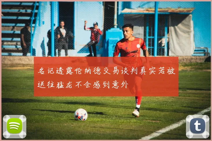 名记透露伦纳德交易谈判真实若被送往猛龙不会感到意外