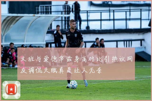 文班与爱德华兹身高对比引热议网友调侃天赋真是让人无奈