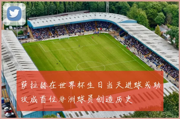 萨拉赫在世界杯生日当天进球或助攻成首位非洲球员创造历史