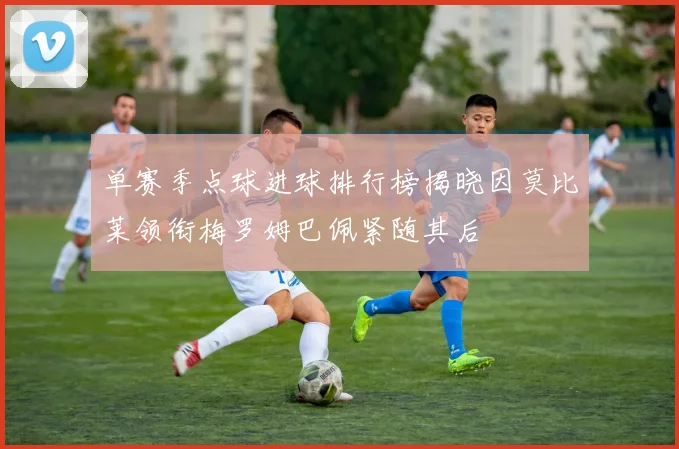 单赛季点球进球排行榜揭晓因莫比莱领衔梅罗姆巴佩紧随其后