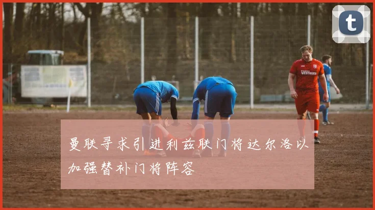 曼联寻求引进利兹联门将达尔洛以加强替补门将阵容