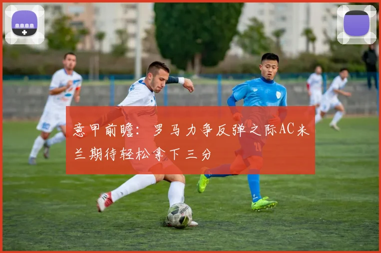 意甲前瞻：罗马力争反弹之际AC米兰期待轻松拿下三分