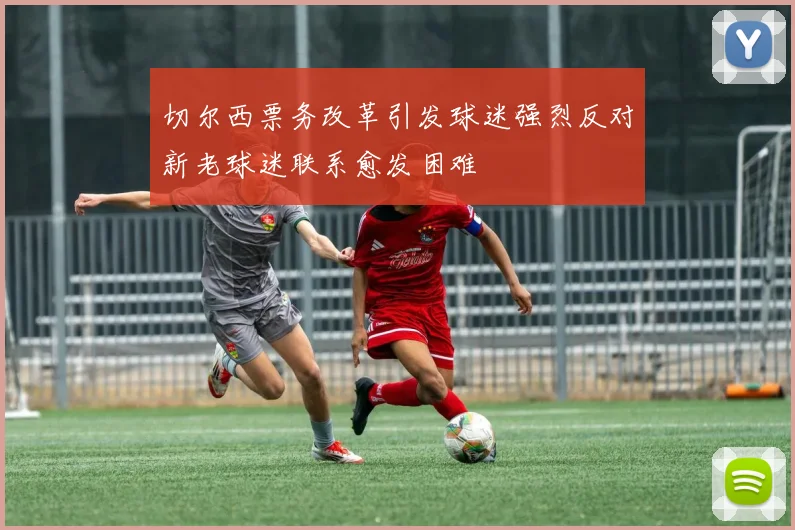 切尔西票务改革引发球迷强烈反对新老球迷联系愈发困难